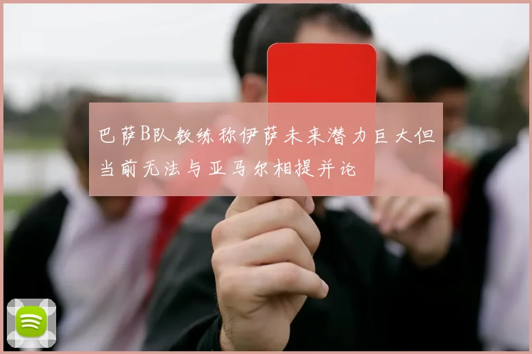 巴萨B队教练称伊萨未来潜力巨大但当前无法与亚马尔相提并论