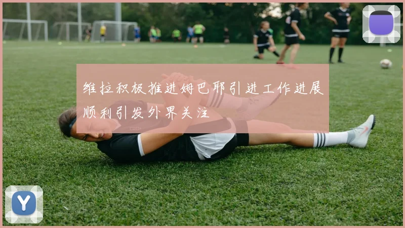 维拉积极推进姆巴耶引进工作进展顺利引发外界关注