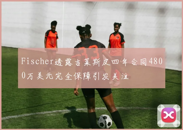 Fischer透露吉莱斯皮四年合同4800万美元完全保障引发关注