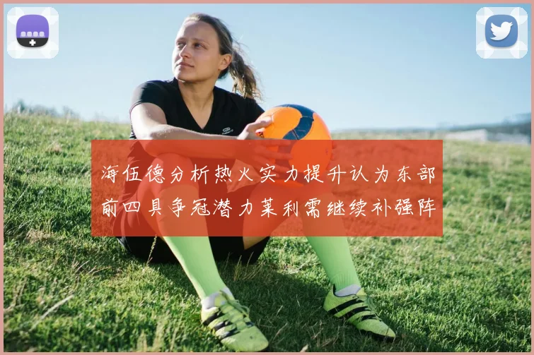 海伍德分析热火实力提升认为东部前四具争冠潜力莱利需继续补强阵容