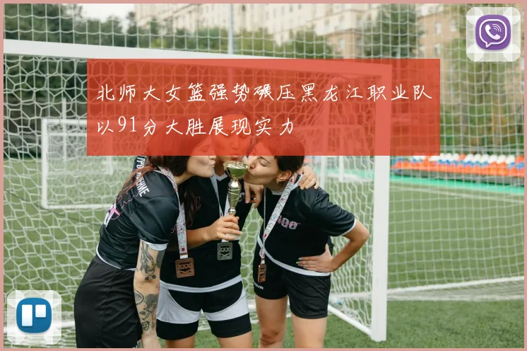 北师大女篮强势碾压黑龙江职业队以91分大胜展现实力