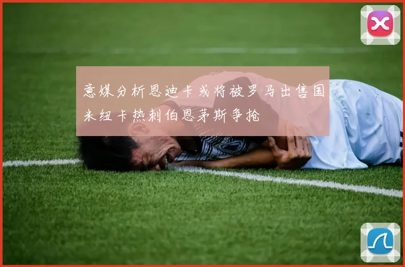 意媒分析恩迪卡或将被罗马出售国米纽卡热刺伯恩茅斯争抢