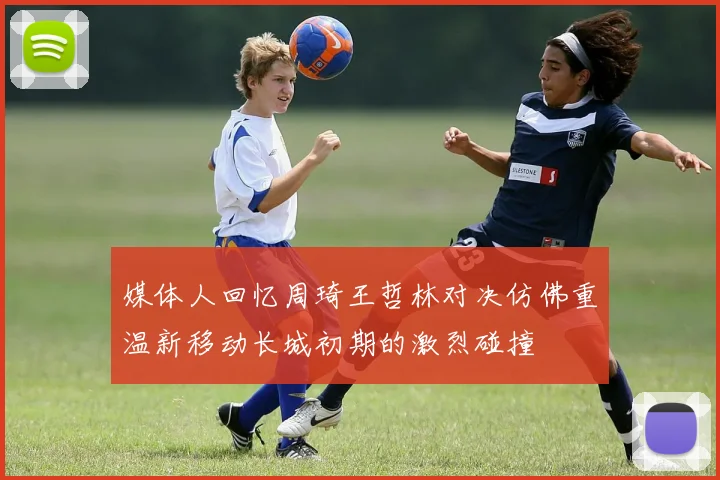 媒体人回忆周琦王哲林对决仿佛重温新移动长城初期的激烈碰撞
