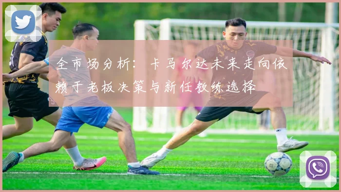 全市场分析：卡马尔达未来走向依赖于老板决策与新任教练选择