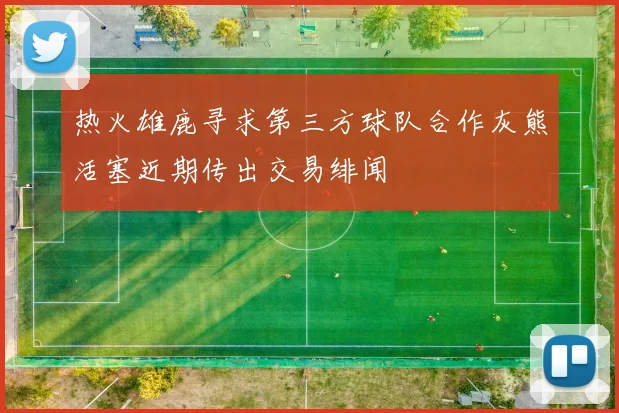 热火雄鹿寻求第三方球队合作灰熊活塞近期传出交易绯闻