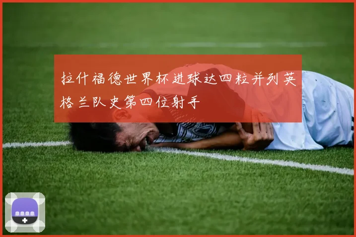 拉什福德世界杯进球达四粒并列英格兰队史第四位射手