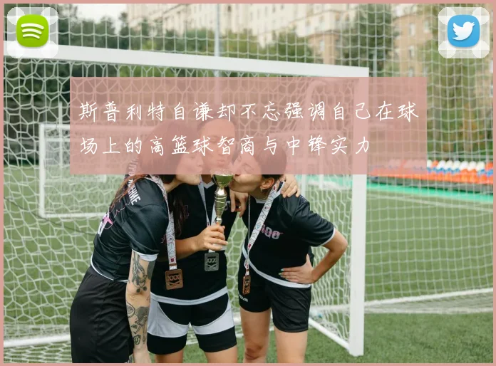 斯普利特自谦却不忘强调自己在球场上的高篮球智商与中锋实力
