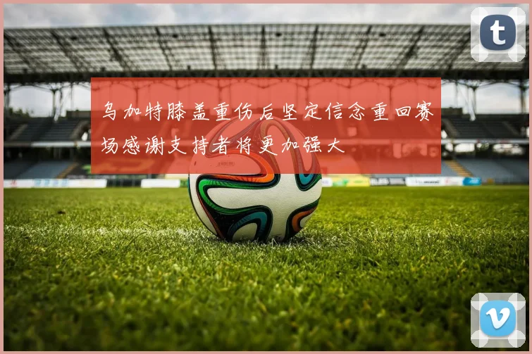 乌加特膝盖重伤后坚定信念重回赛场感谢支持者将更加强大