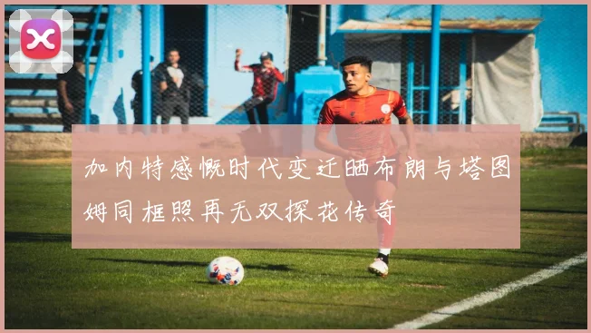 加内特感慨时代变迁晒布朗与塔图姆同框照再无双探花传奇