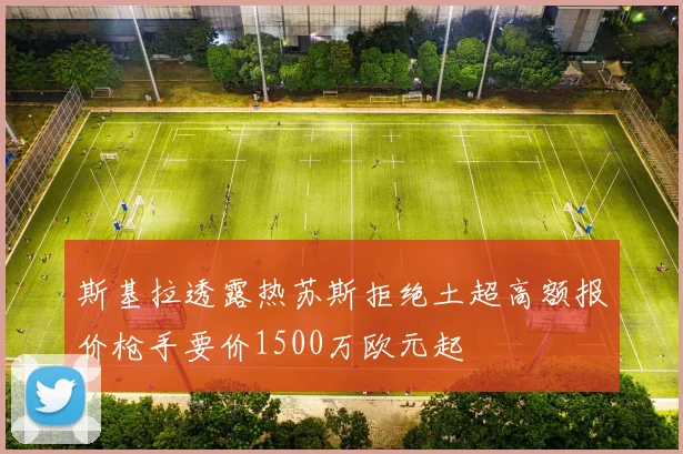 斯基拉透露热苏斯拒绝土超高额报价枪手要价1500万欧元起