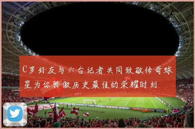 C罗好友与六台记者共同致敬传奇球星为你骄傲历史最佳的荣耀时刻