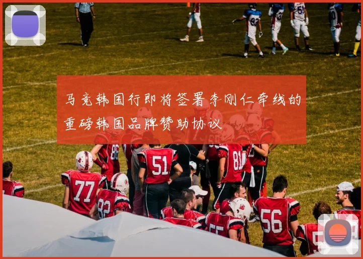 马竞韩国行即将签署李刚仁牵线的重磅韩国品牌赞助协议